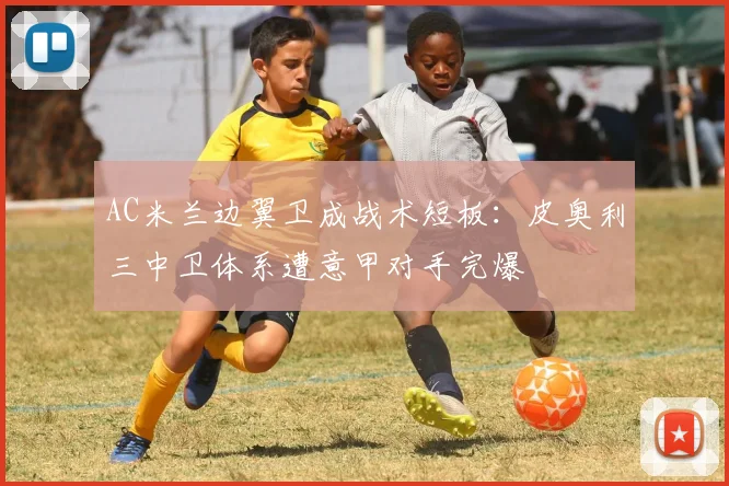 AC米兰边翼卫成战术短板：皮奥利三中卫体系遭意甲对手完爆