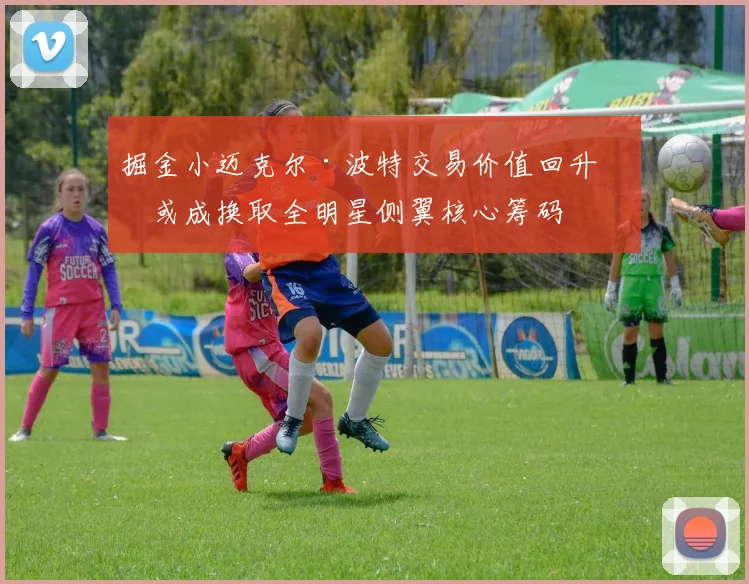 掘金小迈克尔·波特交易价值回升，或成换取全明星侧翼核心筹码
