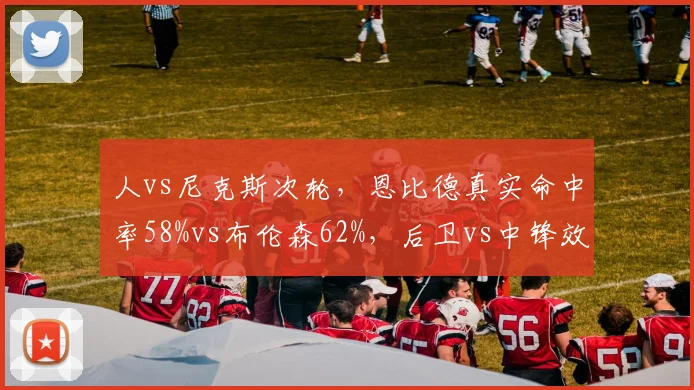 人vs尼克斯次轮，恩比德真实命中率58%vs布伦森62%，后卫vs中锋效率悖论