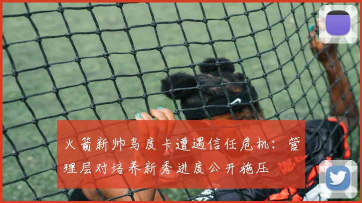 火箭新帅乌度卡遭遇信任危机：管理层对培养新秀进度公开施压