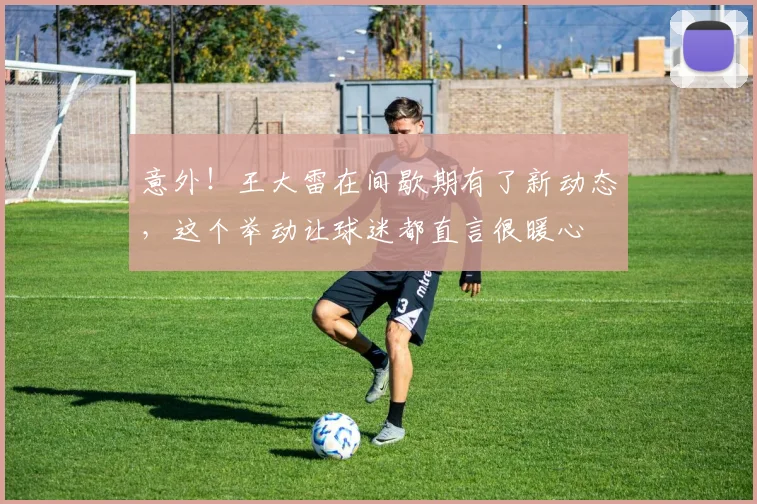 意外！王大雷在间歇期有了新动态，这个举动让球迷都直言很暖心