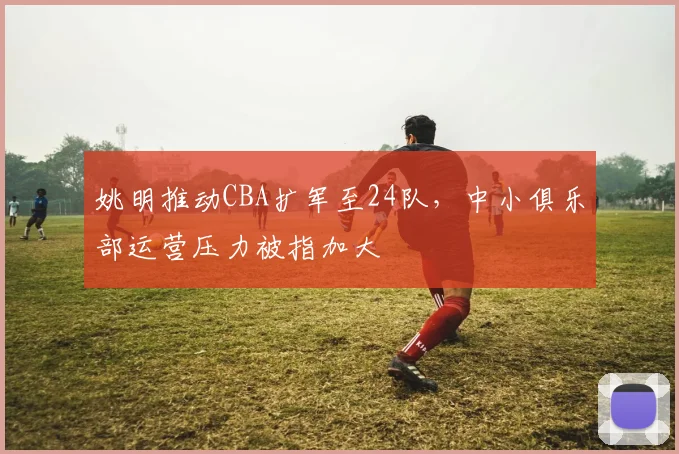 姚明推动CBA扩军至24队，中小俱乐部运营压力被指加大