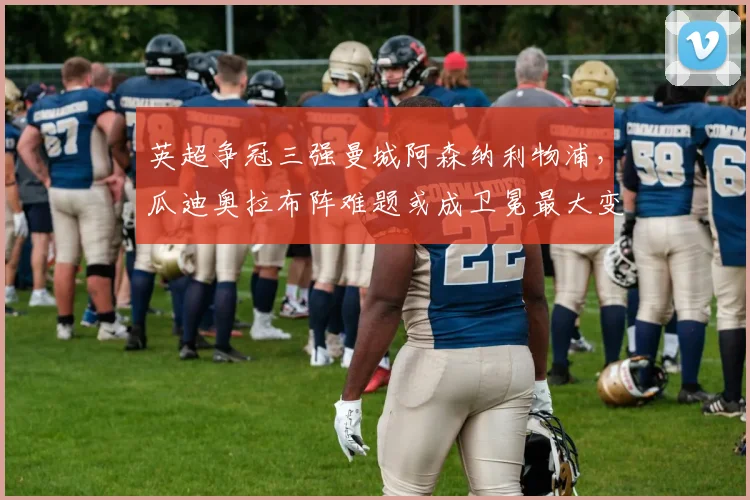 英超争冠三强曼城阿森纳利物浦，瓜迪奥拉布阵难题或成卫冕最大变数