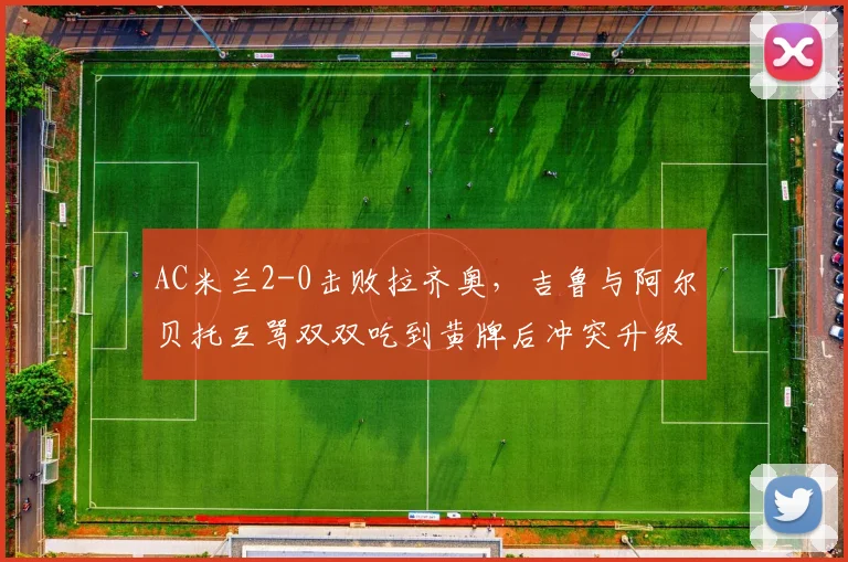 AC米兰2-0击败拉齐奥，吉鲁与阿尔贝托互骂双双吃到黄牌后冲突升级