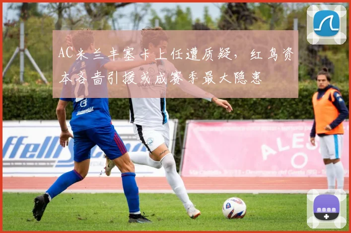 AC米兰丰塞卡上任遭质疑，红鸟资本吝啬引援或成赛季最大隐患