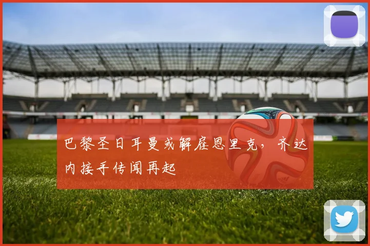 巴黎圣日耳曼或解雇恩里克，齐达内接手传闻再起